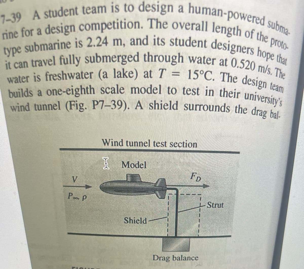 proto-
7-39 A student team is to design a human-powered subma-
rine for a design competition. The overall length of the p
type submarine is 2.24 m, and its student designers hope that
it can travel fully submerged through water at 0.520 m/s. The
water is freshwater (a lake) at T = 15°C. The design team
builds a one-eighth scale model to test in their university's
wind tunnel (Fig. P7-39). A shield surrounds the drag bal-
V
Po, P
FLOUR
Wind tunnel test section
Model
Shield
E
FD
Drag balance
Strut