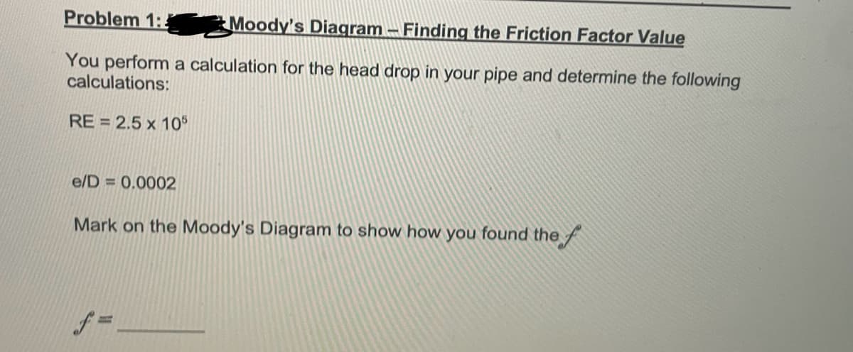 Problem 1:2
Moody's Diagram - Finding the Friction Factor Value
You perform a calculation for the head drop in your pipe and determine the following
calculations:
RE= 2.5 x 105
e/D = 0.0002
Mark on the Moody's Diagram to show how you found the f
f=.