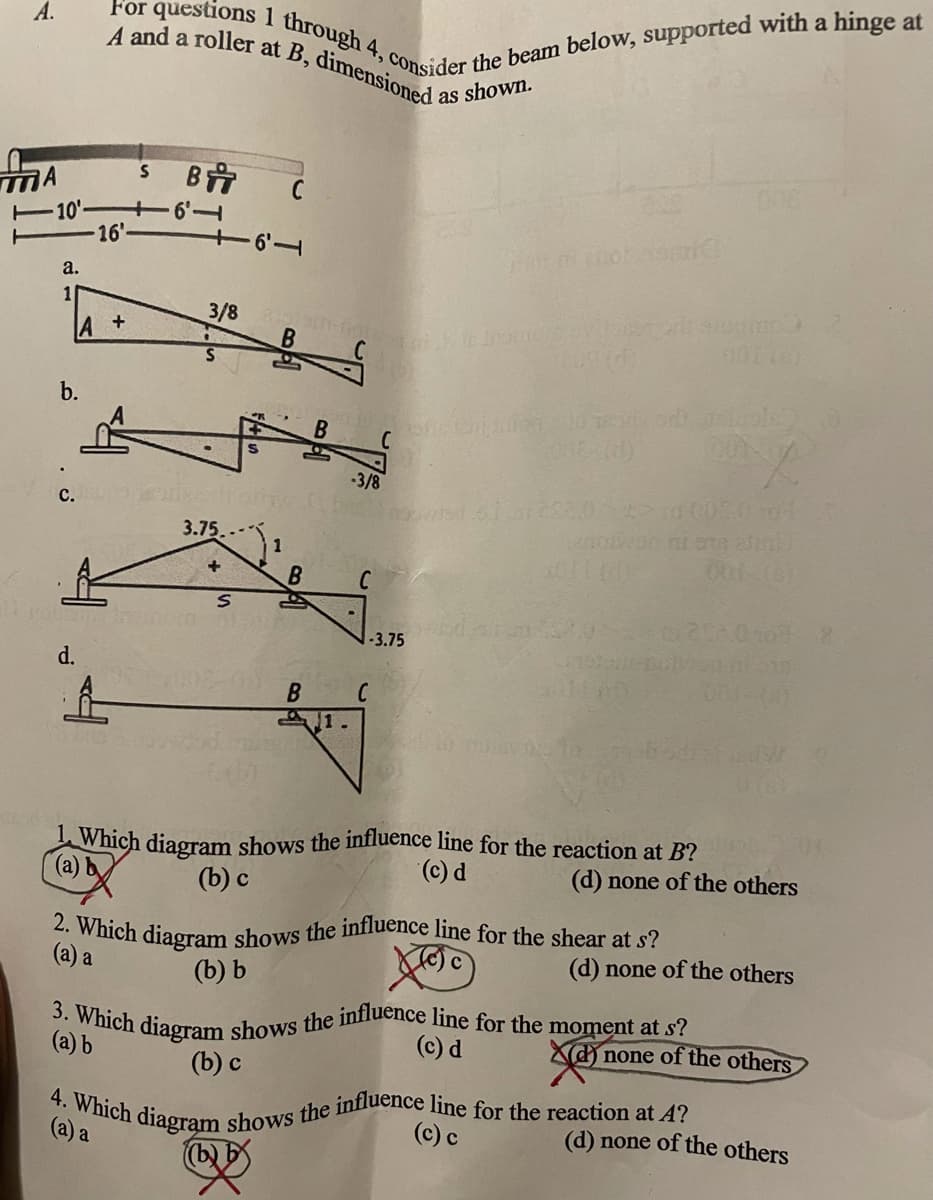 A.
For questions I through 4, consider the beam below, supported with a hinge at
3. Which diagram shows the influence line for the moment at s?
2. Which diagram shows the influence line for the shear at s?
4. Which diagrạm shows the influence line for the reaction at A?
A and a roller at B, dimensioned a
1
as
shown.
C
-10'-
16'
a.
3/8
b.
3/8
с.
3.75
B.
-3.75
d.
A1.
Which diagram shows the influence line for the reaction at B?
(a) b
(c) d
(d) none of the others
(b) c
(а) а
(d) none of the others
(b) Ь
(a) b
(c) d
d none of the others
(b) с
(a) a
(c) c
(d) none of the others
