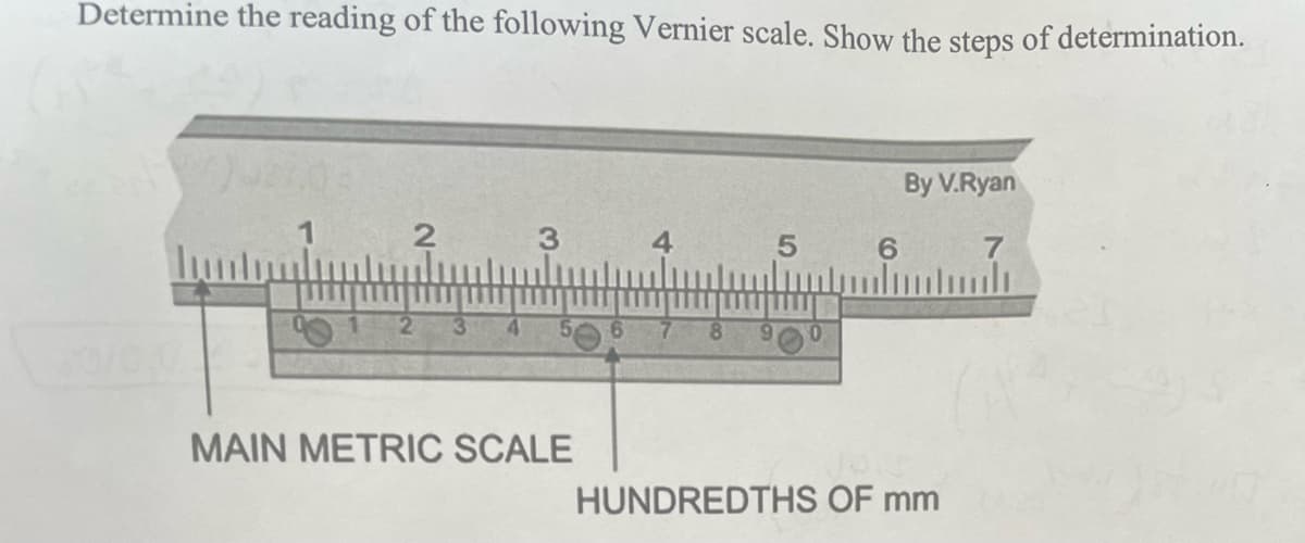 Determine the reading of the following Vernier scale. Show the steps of determination.
2
3
MAIN METRIC SCALE
4
5
6
By V.Ryan
HUNDREDTHS OF mm
7