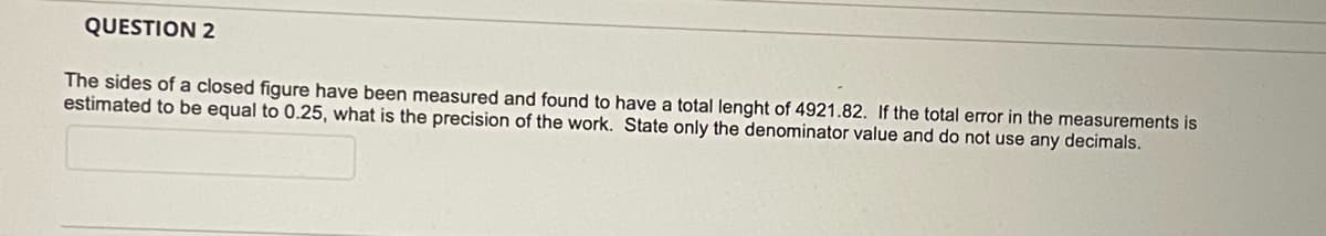 QUESTION 2
The sides of a closed figure have been measured and found to have a total lenght of 4921.82. If the total error in the measurements is
estimated to be equal to 0.25, what is the precision of the work. State only the denominator value and do not use any decimals.