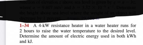 function of elevation z above sea level is given by g = a - bz,
where a 9.807 m/s² and b 3.32 x 106 $². Determine
the height above sea level where the weight of an object will
decrease by 1 percent. A
1-34 A 4-kW resistance heater in a water heater runs for
2 hours to raise the water temperature to the desired level.
Determine the amount of electric energy used in both kWh
and kJ.