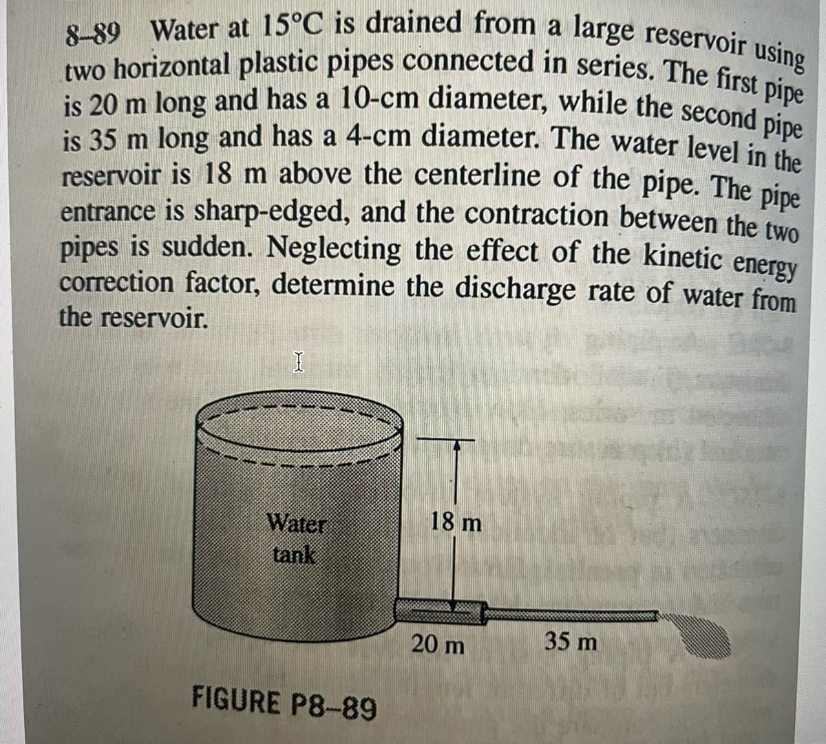 8-89 Water at 15°C is drained from a large reservoir using
two horizontal plastic pipes connected in series. The first pipe
is 20 m long and has a 10-cm diameter, while the second pipe
is 35 m long and has a 4-cm diameter. The water level in the
reservoir is 18 m above the centerline of the pipe. The pipe
entrance is sharp-edged, and the contraction between the two
pipes is sudden. Neglecting the effect of the kinetic
energy
correction factor, determine the discharge rate of water from
the reservoir.
I
Water
tank
FIGURE P8-89
18 m
20 m
35 m