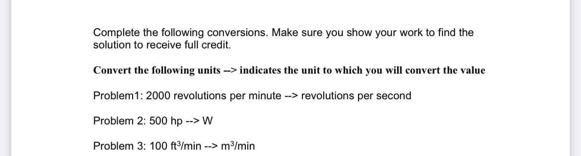 Complete the following conversions. Make sure you show your work to find the
solution to receive full credit.
Convert the following units --> indicates the unit to which you will convert the value
Problem1: 2000 revolutions per minute --> revolutions per second
Problem 2: 500 hp --> W
Problem 3: 100 ft³/min --> m³/min