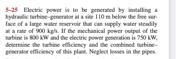 5-25 Electric power is to be generated by installing a
hydraulic turbine-generator at a site 110 m below the free sur-
face of a large water reservoir that can supply water steadily
at a rate of 900 kg/s. If the mechanical power output of the
turbine is 800 kW and the electric power generation is 750 kW,
determine the turbine efficiency and the combined turbine-
generator efficiency of this plant. Neglect losses in the pipes.