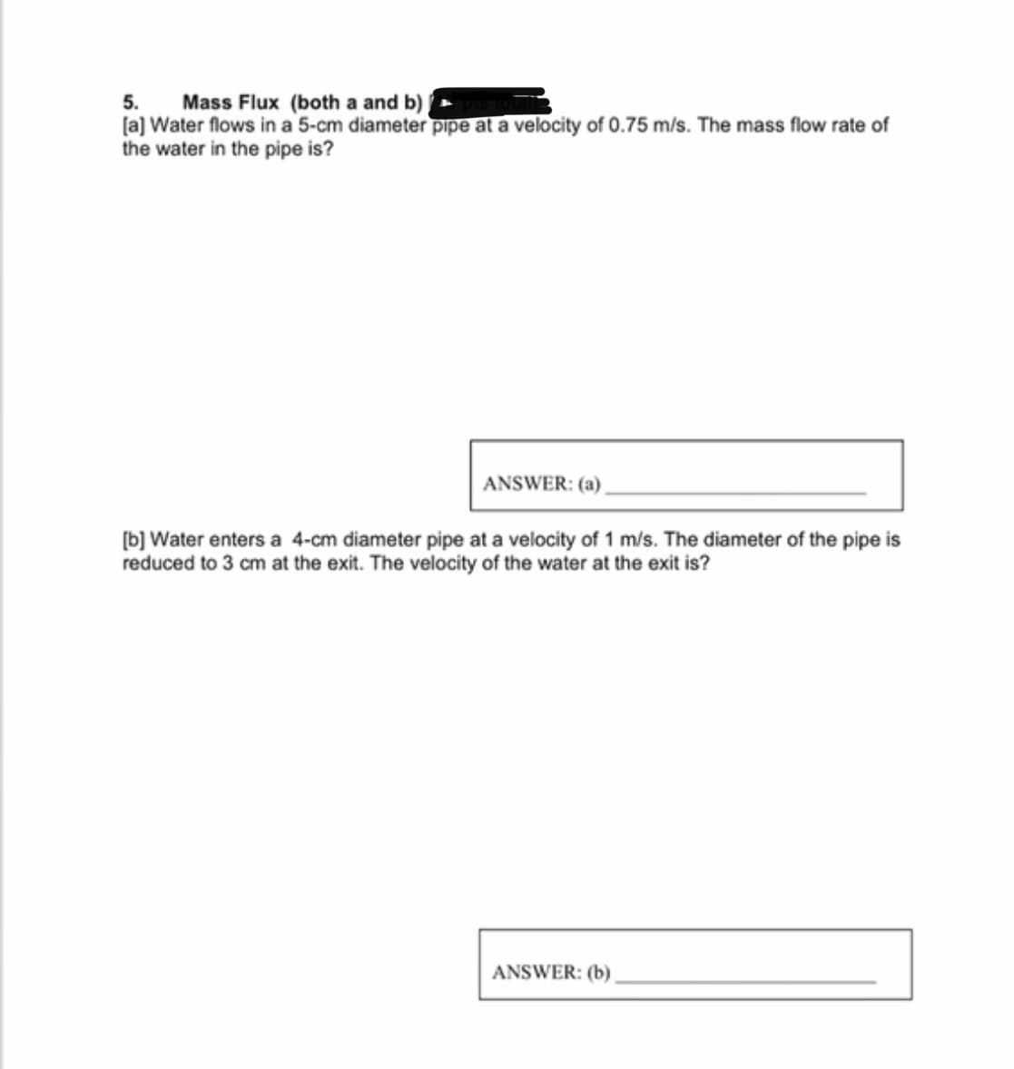 5. Mass Flux (both a and b)
[a] Water flows in a 5-cm diameter pipe at a velocity of 0.75 m/s. The mass flow rate of
the water in the pipe is?
ANSWER: (a)
[b] Water enters a 4-cm diameter pipe at a velocity of 1 m/s. The diameter of the pipe is
reduced to 3 cm at the exit. The velocity of the water at the exit is?
ANSWER: (b)