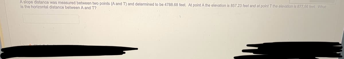 A slope distance was measured between two points (A and T) and determined to be 4788.68 feet. At point A the elevation is 857.23 feet and at point T the elevation is 877.96 feet. What
is the horizontal distance between A and T?