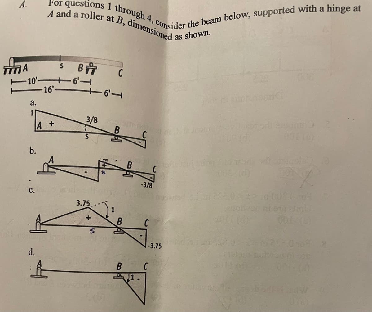 For questions 1 through 4, consider the beam below, supported with a hinge at
A and a roller at B, dimensioned a
A.
as shown.
MA
C
10' +6
16'-
a.
1
3/8 .
B.
A +
C NA
b.
3/8
с.
3.75
-3.75
d.
1.
