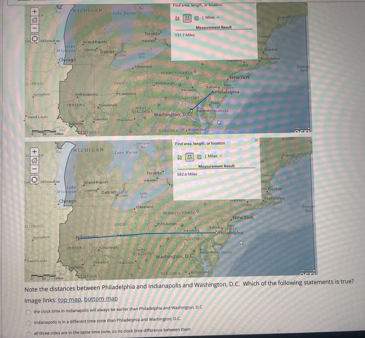 ISC
G
Georgran
Bay
+
Bay
MICHIGAN
Lake Huron
IN
Find area, length, or location
Madi
Milwaukee
Grand Rapids
Lake
Michigan
Lansing
Detroit Lake St
Clair
Lake
Erie
Chicago
Cleveland
Toronto
Hamilton
B
->
| Miles
Augusta
Ter
Measurement Result
131.7 Miles
Concord
HIRE
TTS Boston
Hartford
Providence
CONN.
R.I
PENNSYLVANIA
ป
ILLINOIS
Springfield
George
Ban
0
OHIO
New York
Pittsburgh
Indianapolis
•Columbus
M
N
INDIANA
Trenton.
Harrisburg
MARYLAND
NEW
JERSEY
Philadelphia
Cincinnati
Saint Louis
ISC
+
50
WEST
VIRGINIA
Dover
Frankfort
Charleston
H
Washington, D. C.
Annapolis DELAWARE
Louisville
Ohio
100mi
KENTUCKY
Georgian
Bay
MICHIGAN
Bay
Lake Huron
IN
VIRGINIA
Richmond
Toronto
Hamilton
E
ladi
Milwaukee
Grand Rapids
Lake
Michigan
Lansing
Detroit Lake St
Clair
Lake
Erie
Chicago
Cleveland
ILLINOIS
Springfield
Saint Louis
Find area, length, or location
X
MAINE
582.6 Miles
PENNSYLVANIA
U
Miles
Measurement Result
OHIO
Pittsburgh
Harrisburg
Indianapolis
Columbus
MARYLAND
INDIANA
Cincinnati
N
Augusta
POWERED BY
Concord
HIRE
TTS Boston
Providence
Hartford
CONN
RI
George
Bank
New York
Trenton
NEW
JERSEY
OPhiladelphia
WEST
VIRGINIA\
Dover
Frankfort
Charleston
H
Washington, D. C.
Annapolis DEL AWARE
Louisville
Ohio
50
100mi
KENTUCKY
VIRGINIA Richmond
POWERED BY
Note the distances between Philadelphia and Indianapolis and Washington, D.C. Which of the following statements is true?
Image links: top map, bottom map
the clock time in Indianapolis will always be earlier than Philadelphia and Washington, D.C.
Indianapolis is in a different time zone than Philadelphia and Washington, D.C.
all three cities are in the same time zone, so no clock time difference between them