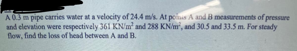 A 0.3 m pipe carries water at a velocity of 24.4 m/s. At poinis A and B measurements of pressure
and elevation were respectively 361 KN/m² and 288 KN/m², and 30.5 and 33.5 m. For steady
flow, find the loss of head between A and B.
