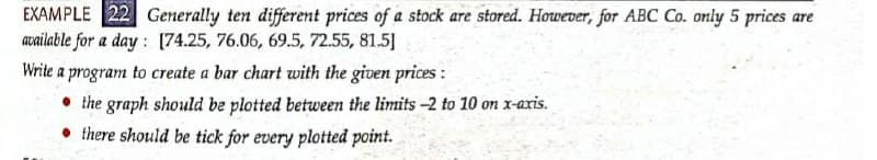 EXAMPLE 22 Generally ten different prices of a stock are stored. However, for ABC Co. only 5 prices are
available for a day : [74.25, 76.06, 69.5, 72.55, 81.5]
Write a program to create a bar chart with the given prices:
• the graph should be plotted between the limits -2 to 10 on x-aris.
there should be tick for every plotted point.
