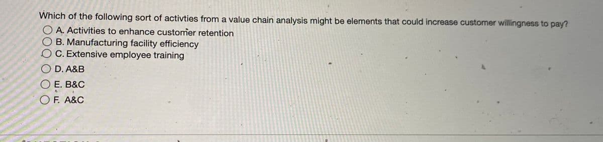 Which of the following sort of activties from a value chain analysis might be elements that could increase customer willingness to pay?
O A. Activities to enhance customer retention
B. Manufacturing facility efficiency
OC. Extensive employee training
O D. A&B
O E. B&C
O F. A&C
