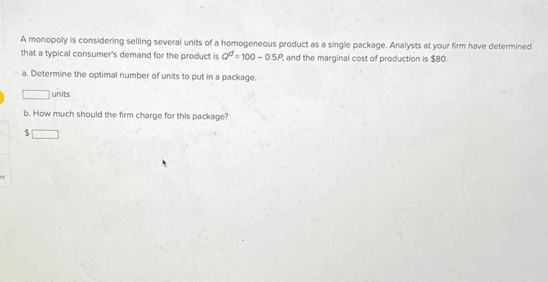 es
A monopoly is considering selling several units of a homogeneous product as a single package. Analysts at your firm have determined
that a typical consumer's demand for the product is Qd = 100 -0.5P, and the marginal cost of production is $80.
a. Determine the optimal number of units to put in a package.
units
b. How much should the firm charge for this package?
$