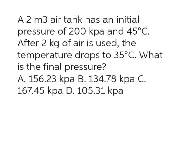 A 2 m3 air tank has an initial
pressure of 200 kpa and 45°C.
After 2 kg of air is used, the
temperature drops to 35°C. What
is the final pressure?
A. 156.23 kpa B. 134.78 kpa C.
167.45 kpa D. 105.31 kpa