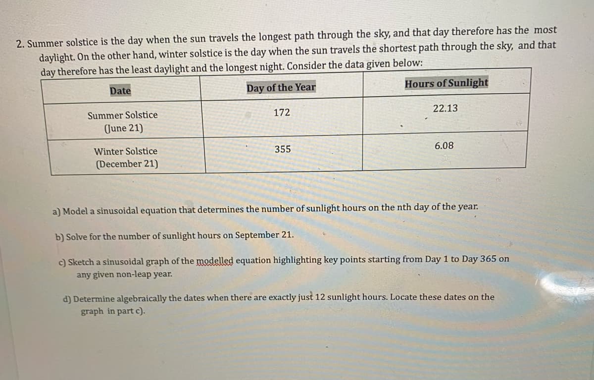 2. Summer solstice is the day when the sun travels the longest path through the sky, and that day therefore has the most
daylight. On the other hand, winter solstice is the day when the sun travels the shortest path through the sky, and that
day therefore has the least daylight and the longest night. Consider the data given below:
Hours of Sunlight
Date
Day of the Year
22.13
Summer Solstice
172
June 21)
355
6.08
Winter Solstice
(December 21)
a) Model a sinusoidal equation that determines the number of sunlight hours on the nth day of the year.
b) Solve for the number of sunlight hours on September 21.
c) Sketch a sinusoidal graph of the modelled equation highlighting key points starting from Day 1 to Day 365 on
any given non-leap year.
d) Determine algebraically the dates when there are exactly just 12 sunlight hours. Locate these dates on the
graph in part c).
