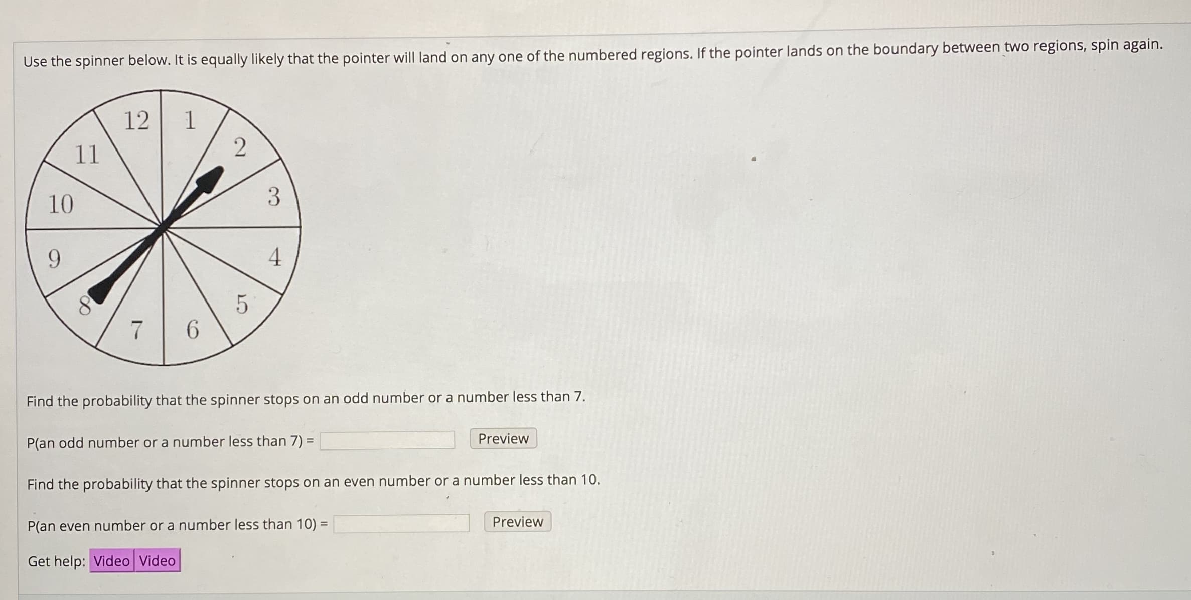 Use the spinner below. It is equally likely that the pointer will land on any one of the numbered regions. If the pointer lands on the boundary between two regions, spin again.
12
11
10
9.
4
Find the probability that the spinner stops on an odd number or a number less than 7.
ew
P(an odd number or a number less than 7) =
Find the probability that the spinner stops on an even number or a number less than 10.
Preview
P(an even number or a number less than 10) =
Get help: Video Video
3.
