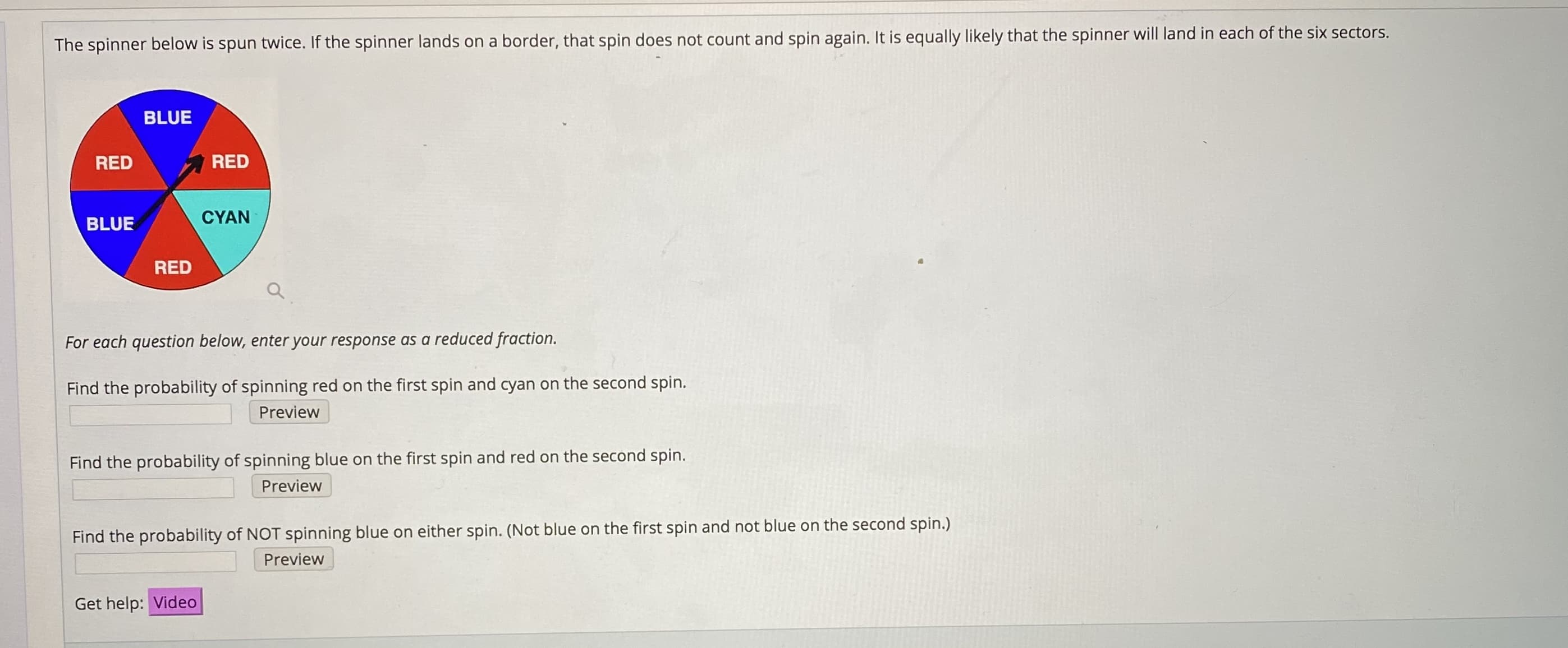 The spinner below is spun twice. If the spinner lands on a border, that spin does not count and spin again. It is equally likely that the spinner will land in each of the six sectors.
BLUE
RED
RED
CYAN
BLUE
RED
For each question below, enter your response as a reduced fraction.
Find the probability of spinning red on the first spin and cyan on the second spin.
Preview
Find the probability of spinning blue on the first spin and red on the second spin.
Preview
Find the probability of NOT spinning blue on either spin. (Not blue on the first spin and not blue on the second spin.)
Preview
Get help: Video

