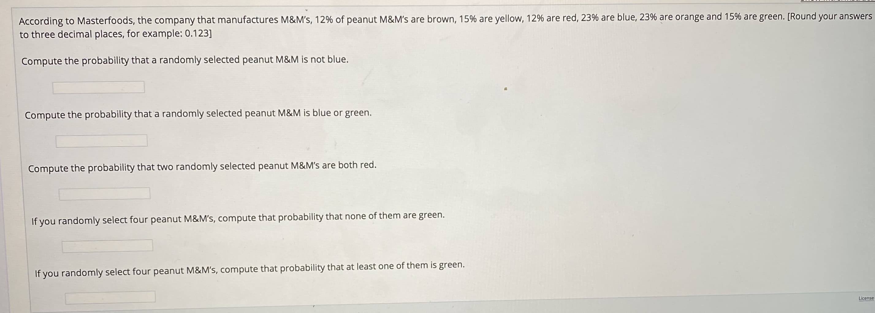 According to Masterfoods, the company that manufactures M&M's, 12% of peanut M&M's are brown, 15% are yellow, 12% are red, 23% are blue, 23% are orange and 15% are green. [Round your answers
to three decimal places, for example: 0.123]
Compute the probability that a randomly selected peanut M&M is not blue.
Compute the probability that a randomly selected peanut M&M is blue or green.
Compute the probability that two randomly selected peanut M&M's are both red.
If you randomly select four peanut M&M's, compute that probability that none of them are green.
If you randomly select four peanut M&M's, compute that probability that at least one of them is green.
License
