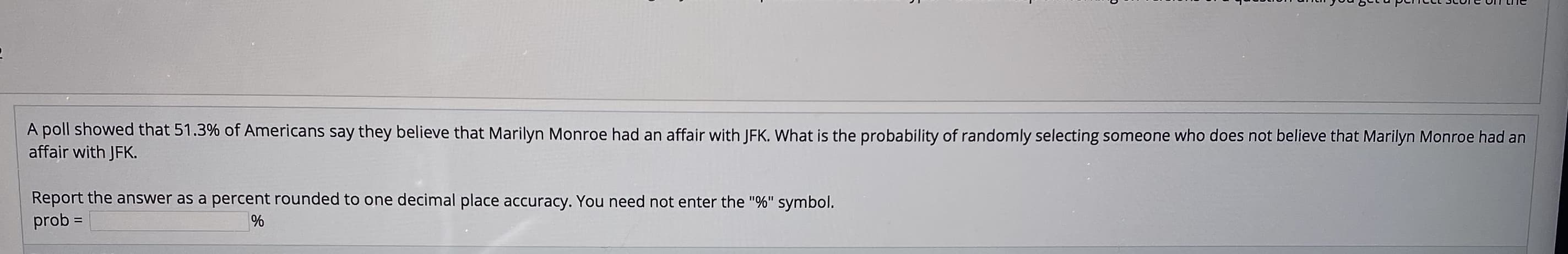 C>-ה ndm_תחבבcב @ב.ato ב
A poll showed that 51.3% of Americans say they believe that Marilyn Monroe had an affair with JFK. What is the probability of randomly selecting someone who does not believe that Marilyn Monroe had an
affair with JFK.
Report the answer as a percent rounded to one decimal place accuracy. You need not enter the "%" symbol.
prob =
