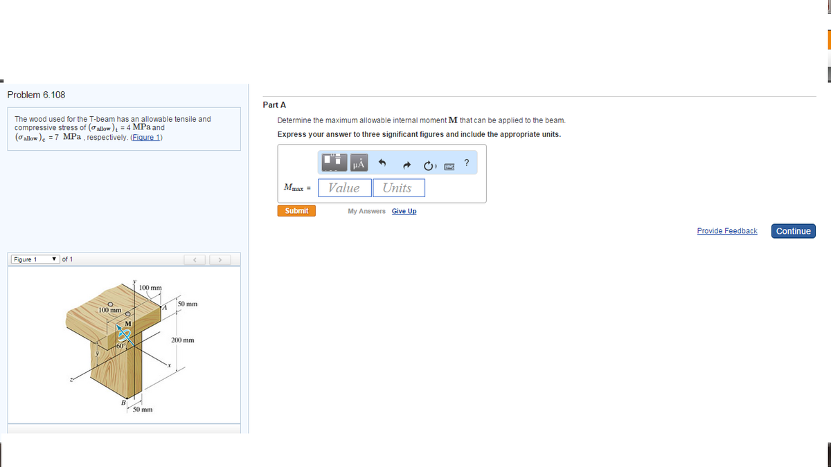 Problem 6.108
The wood used for the T-beam has an allowable tensile and
compressive stress of (allow) = 4 MPa and
(allow) = 7 MPa, respectively. (Figure 1)
Figure 1
▼ of 1
100 mm
O
100 mm
50 mm
A
50 mm
200 mm
Part A
Determine the maximum allowable internal moment M that can be applied to the beam.
Express your answer to three significant figures and include the appropriate units.
Mmax =
Submit
T
μA
Value
Units
My Answers Give Up
?
Provide Feedback
Continue