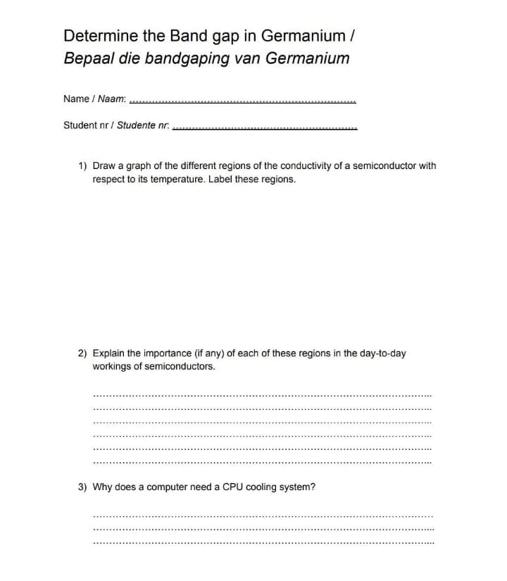 Determine the Band gap in Germanium /
Bepaal die bandgaping van Germanium
Name / Naam:
Student nr / Studente nr.
1) Draw a graph of the different regions of the conductivity of a semiconductor with
respect to its temperature. Label these regions.
2) Explain the importance (if any) of each of these regions in the day-to-day
workings of semiconductors.
3) Why does a computer need a CPU cooling system?
