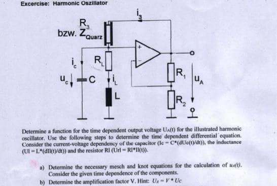 Excercise: Harmonic Oszillator
R,
bzw. ZQuarz
R,
R,
UA
OR.
오
Determine a function for the time dependent output voltage Ua(t) for the illustrated harmonic
oscillator. Use the following steps to determine the time dependent differential'equation.
Consider the current-voltage dependency of the capacitor (le - c*(dUc(1)/dt)), the inductance
(UI -L*(dll(1)/dt)) and the resistor RI (Url = RI*(0).
a) Determine the necessary mesch and knot equations for the calculation of uat).
Consider the given time dependence of the components.
b) Determine the amplification factor V. Hint: UA- V* Uc
