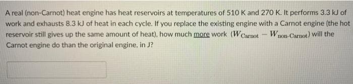 A real (non-Carnot) heat engine has heat reservoirs at temperatures of 510 K and 270 K. It performs 3.3 kJ of
work and exhausts 8.3 kJ of heat in each cycle. If you replace the existing engine with a Carnot engine (the hot
reservoir still gives up the same amount of heat), how much more work (WCarnot-Wnon-Carnot) will the
Carnot engine do than the original engine, in J?
