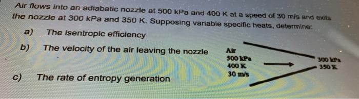 Air flows into an adiabatic nozzle at 500 kPa and 400 K at a speed of 30 m/s and exits
the nozzle at 300 kPa and 350 K. Supposing variable specific heats, determine:
a)
The isentropic efficiency
b)
The velocity of the air leaving the nozzle
Air
500 kPa
300 kPa
400 K
350 K
30 m/s
c)
The rate of entropy generation
