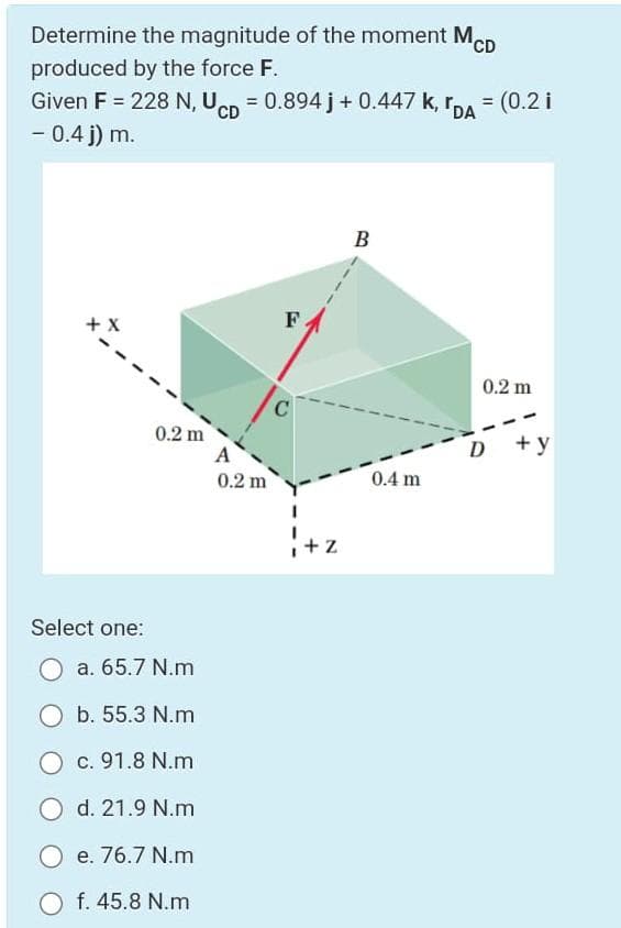 Determine the magnitude of the moment MCD
produced by the force F.
Given F = 228 N, Uen = 0.894 j+ 0.447 k, r,A = (0.2 i
- 0.4 j) m.
CD
B
+ X
F.
0.2 m
C.
0.2 m
A
D +y
0.2 m
0.4 m
+ Z
Select one:
O a. 65.7 N.m
O b. 55.3 N.m
c. 91.8 N.m
O d. 21.9 N.m
O e. 76.7 N.m
O f. 45.8 N.m
