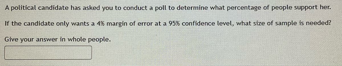 A political candidate has asked you to conduct a poll to determine what percentage of people support her.
If the candidate only wants a 4% margin of error at a 95% confidence level, what size of sample is needed?
Give your answer in whole people.