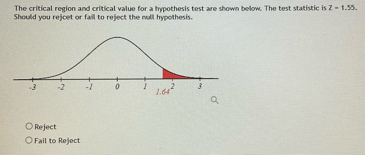 The critical region and critical value for a hypothesis test are shown below. The test statistic is Z = 1.55.
Should you rejcet or fail to reject the null hypothesis.
-3
-2
-1
0
1
3
1.642
Reject
O Fail to Reject