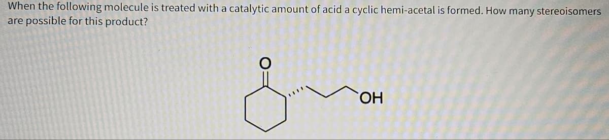 When the following molecule is treated with a catalytic amount of acid a cyclic hemi-acetal is formed. How many stereoisomers
are possible for this product?
O:
OH