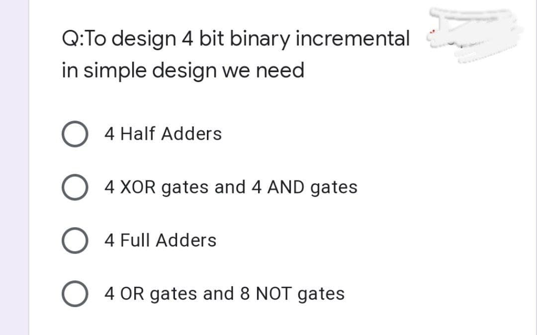 Q:To design 4 bit binary incremental
in simple design we need
O 4 Half Adders
O 4 XOR gates and 4 AND gates
O 4 Full Adders
O 4 OR gates and 8 NOT gates