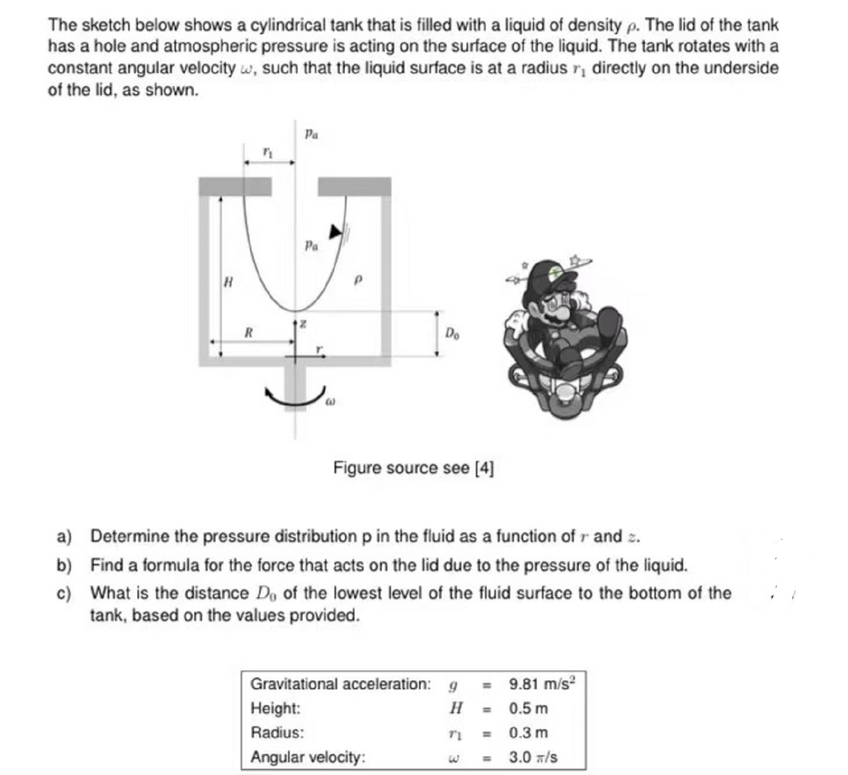 The sketch below shows a cylindrical tank that is filled with a liquid of density p. The lid of the tank
has a hole and atmospheric pressure is acting on the surface of the liquid. The tank rotates with a
constant angular velocity w, such that the liquid surface is at a radius r directly on the underside
of the lid, as shown.
R
"1
Pa
Pa
Do
Figure source see [4]
a) Determine the pressure distribution p in the fluid as a function of r and z.
b) Find a formula for the force that acts on the lid due to the pressure of the liquid.
c) What is the distance Do of the lowest level of the fluid surface to the bottom of the
tank, based on the values provided.
Gravitational acceleration: g = 9.81 m/s²
Height:
H
=
0.5 m
Radius:
TI
0.3 m
Angular velocity:
3.0 T/S