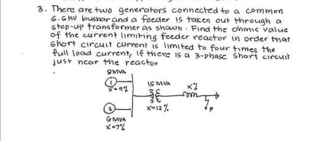 3. There are two generators connected to a common
6.GKV buspar and a feeder Is taken out through a
step-up transformer as shown. Find the ohmic value
of the current limiting feeder reactor in order tnar
short circuit current is limited to four times the
full load current, 1f thCre is a 3-phase Shori circuit
Just ncar the reactor
SMVA
IS MVA
X-12 %
G MVA
