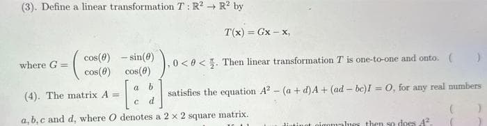 (3). Define a linear transformation T: R2 R2 by
→>
where G =
cos (0) - sin(0)
cos(0) cos(0)
3) ₁ 0 <0<
satisfies the equation A² - (a + d) A+ (ad - bc)I = 0, for any real numbers
T(x) = Gx-x,
a b
0. Then linear transformation T is one-to-one and onto. ( )
(4). The matrix A =
C d
a, b,c and d, where O denotes a 2 x 2 square matrix.
distinot piconvalues then so does 4².