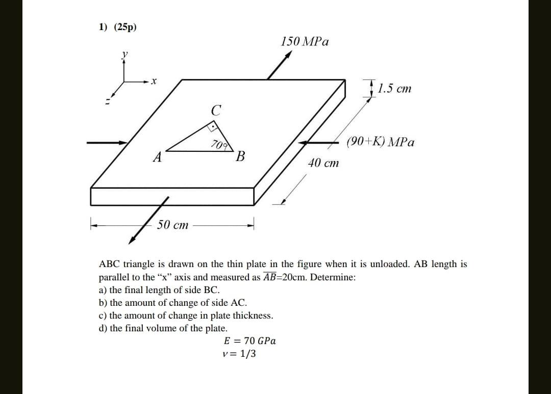 1) (25p)
y
50 cm
70%
B
150 MPa
E = 70 GPa
v = 1/3
40 cm
1.5 cm
(90+K) MPa
ABC triangle is drawn on the thin plate in the figure when it is unloaded. AB length is
parallel to the "x" axis and measured as AB=20cm. Determine:
a) the final length of side BC.
b) the amount of change of side AC.
c) the amount of change in plate thickness.
d) the final volume of the plate.