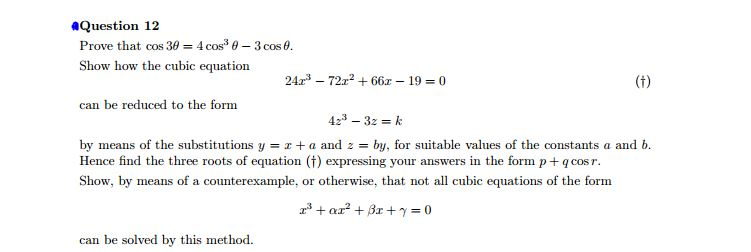 Question 12
Prove that cos 30 = 4 cos³ 0 - 3 cos 0.
Show how the cubic equation
can be reduced to the form
242³ 722² +66x - 19-0
can be solved by this method.
(†)
42³ - 32 = k
by means of the substitutions y = x + a and z = by, for suitable values of the constants a and b.
Hence find the three roots of equation (†) expressing your answers in the form p + qcos r.
Show, by means of a counterexample, or otherwise, that not all cubic equations of the form
2³+ar²+3x+y=0