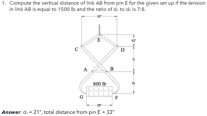 1. Compute the vertical distance of link AB from pin E for the given set up if the tension
in link AB is equal to 1500 lb and the ratio of di to d2 is 7:8.
32"
E
12"
D
A
800 lb
LLLI
F
G
-28
Answer: di = 21", total distance from pin E = 33"
%3D
