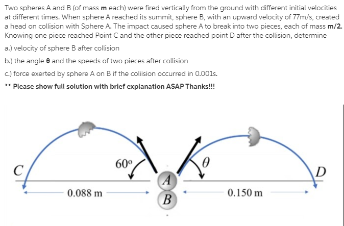 Two spheres A and B (of mass m each) were fired vertically from the ground with different initial velocities
at different times. When sphere A reached its summit, sphere B, with an upward velocity of 77m/s, created
a head on collision with Sphere A. The impact caused sphere A to break into two pieces, each of mass m/2.
Knowing one piece reached Point C and the other piece reached point D after the collision, determine
a.) velocity of sphere B after collision
b.) the angle e and the speeds of two pieces after collision
c) force exerted by sphere A on B if the coliision occurred in 0.001s.
** Please show full solution with brief explanation ASAP Thanks!!!
60°
D
A
0.088 m
0.150 m
B
