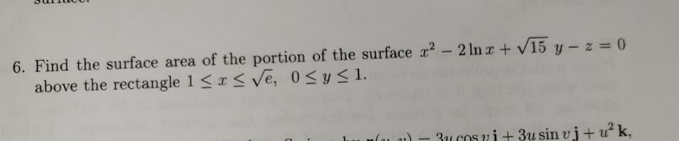 6. Find the surface area of the portion of the surface ? - 2 ln a+ v15 y - z = 0
above the rectangle 1 <x < Ve, 0<y s1.
%3D
3u cos ui+ 3u sin vj+ u² k,
