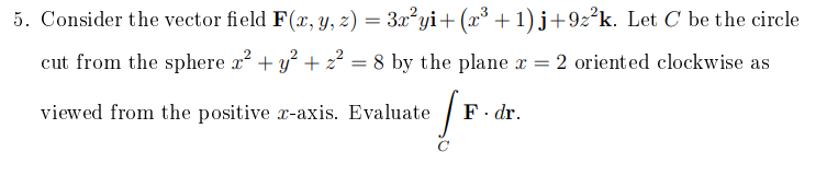 5. Consider the vector field F(x, Y, z) = 3x²yi+ (x* + 1) j+9z°k. Let C be the circle
cut from the sphere x? + y? + z² = 8 by the plane x = 2 oriented clockwise as
viewed from the positive x-axis. Evaluate
F. dr.
