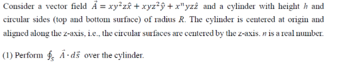 Consider a vector field Å = xy²zâ + xyz²ŷ + x"yzî and a cylinder with height h and
circular sides (top and bottom surface) of radius R. The cylinder is centered at origin and
aligned along the z-axis, i.e., the circular surfaces are centered by the z-axis. n is a real number.
(1) Perform f A·ds over the cylinder.
