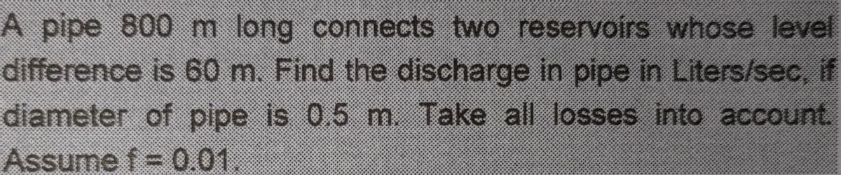 A pipe 800
difference is 60 m. Find the discharge in pipe in Liters/sec, if
diameter of pipe is 0,5 m. Take all losses into account.
m long connects two reservoirs whose level
Assume f=
0.01.
