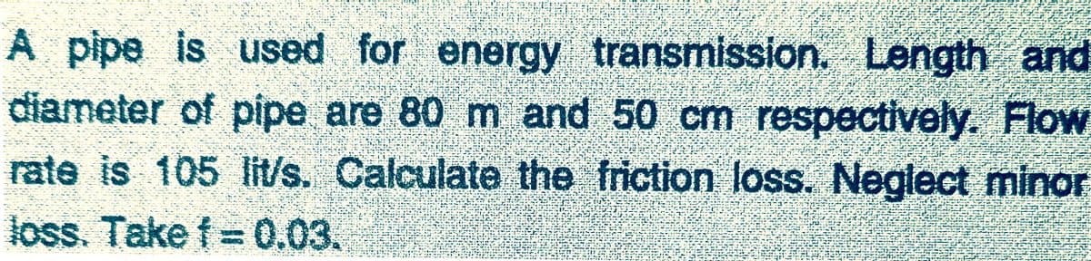 A pipe is used for energy transmission. Length and
diameter of pipe are 80 m and 50 cm respectively. Flow
rate is 105 lit/s. Calculate the friction loss. Neglect minor
loss. Take f =0.03.
