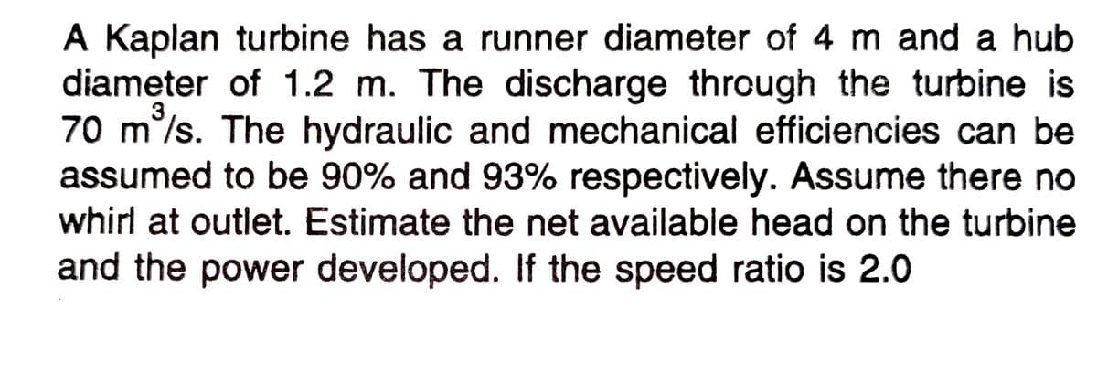 A Kaplan turbine has a runner diameter of 4 m and a hub
diameter of 1.2 m. The discharge through the turbine is
70 m°/s. The hydraulic and mechanical efficiencies can be
assumed to be 90% and 93% respectively. Assume there no
whirl at outlet. Estimate the net available head on the turbine
3
and the power developed. If the speed ratio is 2.0
