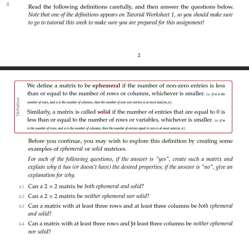 4
Read the following definitions carefully, and then answer the questions below.
Note that one of the definitions appears on Tutorial Worksheet 1, so you should make sure
go to tutorial this week to make sure you are prepared for this assignment!
to
2
We define a matrix to be ephemeral if the number of non-zero entries is less
than or equal to the number of rows or columns, whichever is smaller. ie. if m is the
number of rows, and n is the number of columns, then the number of non-zero entries is at most min(m,n).
Similarly, a matrix is called solid if the number of entries that are equal to 0 is
less than or equal to the number of rows or variables, whichever is smaller. ie. if m
is the number of rows, and n is the number of columns, then the number of entries equal to zero is at most min(m,n).
Before you continue, you may wish to explore this definition by creating some
examples of ephemeral or solid matrices.
For each of the following questions, if the answer is "yes", create such a matrix and
explain why it has (or doesn't have) the desired properties; if the answer is "no", give an
explanation for why.
4.1 Can a 2 x 2 matrix be both ephemeral and solid?
4.2 Can a 2 x 2 matrix be neither ephemeral nor solid?
4.3 Can a matrix with at least three rows and at least three columns be both ephemeral
and solid?
4.4 Can a matrix with at least three rows and ht least three columns be neither ephemeral
nor solid?
Definition
