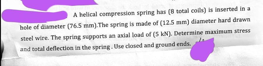 A helical compression spring has (8 total coils) is inserted in a
hole of diameter (76.5 mm).The spring is made of (12.5 mm) diameter hard drawn
steel wire. The spring supports an axial load of (5 kN). Determine maximum stress
and total deflection in the spring. Use closed and ground ends.