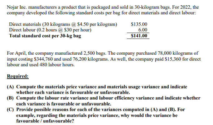 Nojar Inc. manufacturers a product that is packaged and sold in 30-kilogram bags. For 2022, the
company developed the following standard costs per bag for direct materials and direct labour:
Direct materials (30 kilograms @ $4.50 per kilogram)
Direct labour (0.2 hours @ $30 per hour)
Total standard cost per 30-kg bag
$135.00
6.00
S141.00
For April, the company manufactured 2,500 bags. The company purchased 78,000 kilograms of
input costing $344,760 and used 76,200 kilograms. As well, the company paid $15,360 for direct
labour and used 480 labour hours.
Required:
(A) Compute the materials price variance and materials usage variance and indicate
whether each variance is favourable or unfavourable.
(B) Compute the labour rate variance and labour efficiency variance and indicate whether
each variance is favourable or unfavourable.
(C) Provide possible reasons for each of the variances computed in (A) and (B). For
example, regarding the materials price variance, why would the variance be
favourable / unfavourable?
