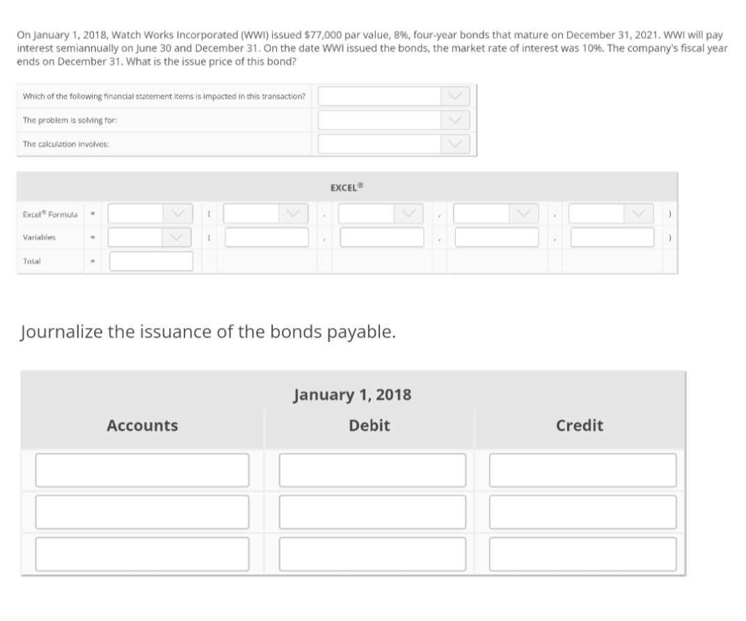 On January 1, 2018, Watch Works Incorporated (WI) issued $77,000 par value, 8%, four-year bonds that mature on December 31, 2021. WWI will pay
interest semiannually on June 30 and December 31. On the date WWI issued the bonds, the market rate of interest was 1096. The company's fiscal year
ends on December 31. What is the issue price of this bond?
Which of the following financial statement items is impacted in this transaction?
The problem is solving for:
The calculation involves:
EXCEL®
Excel Formula
Variables
Tolal
Journalize the issuance of the bonds payable.
January 1, 2018
Accounts
Debit
Credit
